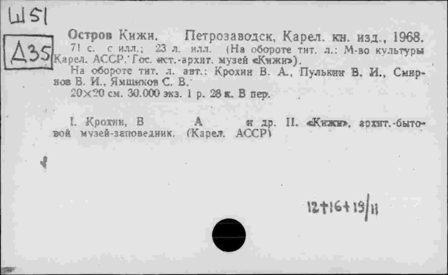 ﻿Ulffl
Д35
Остров Кижи. Петрозаводск, Карел, кн. изд., 1968.
7! с. с илл.; 23 л. илл. (На обороте тит. л.; М-во культуры Карел. АССР.'Гос. ист.-архнт. музей сКижи»),
На обороте тит. л. авт.: Крохин В. А., Пулькин В. И., Смирное В. И., Ямщиков С. В.
20x20 см. 30.000 экз. 1 р. 28 к. В пер.
I. Крохин, В А и др. II. «Кижи», аохит.-бытовой музей-заповедник. (Карел. АССР і
IZtlHlsjil